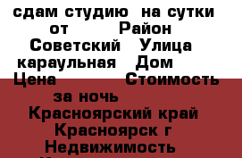 сдам студию  на сутки  от 1100 › Район ­ Советский › Улица ­ караульная › Дом ­ 48 › Цена ­ 1 300 › Стоимость за ночь ­ 1 200 - Красноярский край, Красноярск г. Недвижимость » Квартиры аренда посуточно   